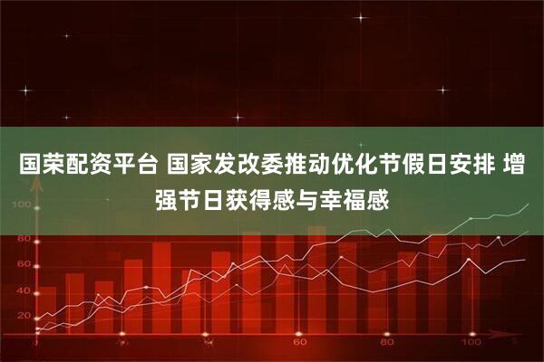 国荣配资平台 国家发改委推动优化节假日安排 增强节日获得感与幸福感