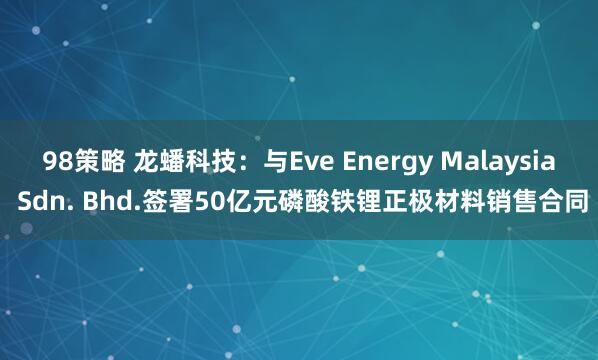 98策略 龙蟠科技：与Eve Energy Malaysia Sdn. Bhd.签署50亿元磷酸铁锂正极材料销售合同