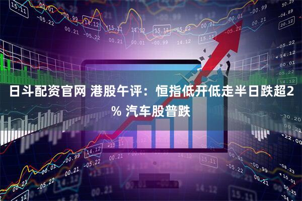 日斗配资官网 港股午评：恒指低开低走半日跌超2% 汽车股普跌