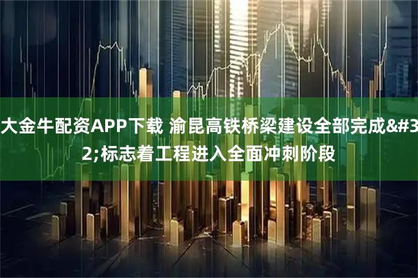 大金牛配资APP下载 渝昆高铁桥梁建设全部完成 标志着工程进入全面冲刺阶段