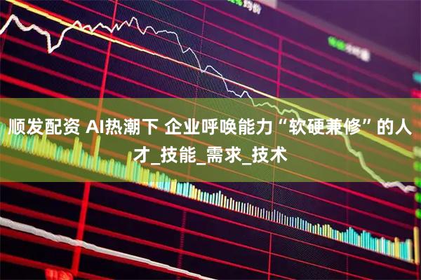 顺发配资 AI热潮下 企业呼唤能力“软硬兼修”的人才_技能_需求_技术