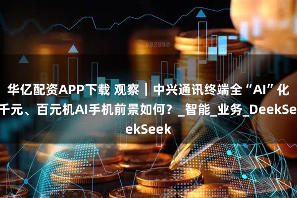 华亿配资APP下载 观察｜中兴通讯终端全“AI”化，千元、百元机AI手机前景如何？_智能_业务_DeekSeek