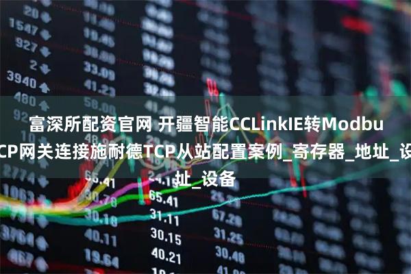 富深所配资官网 开疆智能CCLinkIE转ModbusTCP网关连接施耐德TCP从站配置案例_寄存器_地址_设备