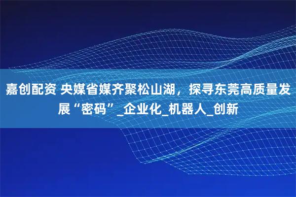 嘉创配资 央媒省媒齐聚松山湖，探寻东莞高质量发展“密码”_企业化_机器人_创新