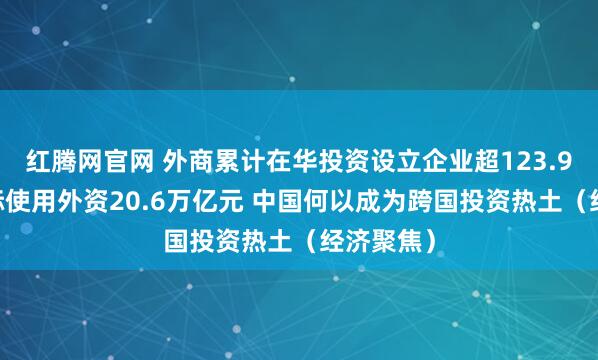 红腾网官网 外商累计在华投资设立企业超123.9万家 实际使用外资20.6万亿元 中国何以成为跨国投资热土（经济聚焦）