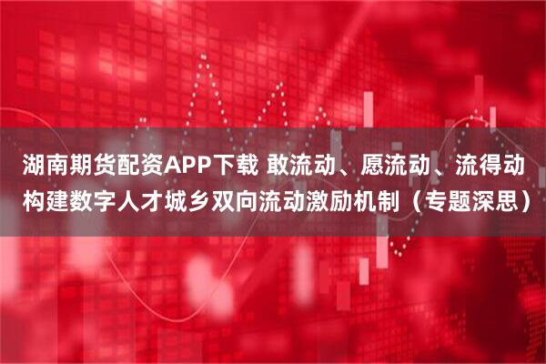 湖南期货配资APP下载 敢流动、愿流动、流得动 构建数字人才城乡双向流动激励机制（专题深思）
