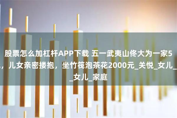 股票怎么加杠杆APP下载 五一武夷山佟大为一家5口玩，儿女亲密搂抱，坐竹筏泡茶花2000元_关悦_女儿_家庭