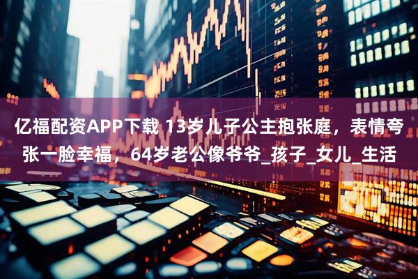 亿福配资APP下载 13岁儿子公主抱张庭，表情夸张一脸幸福，64岁老公像爷爷_孩子_女儿_生活