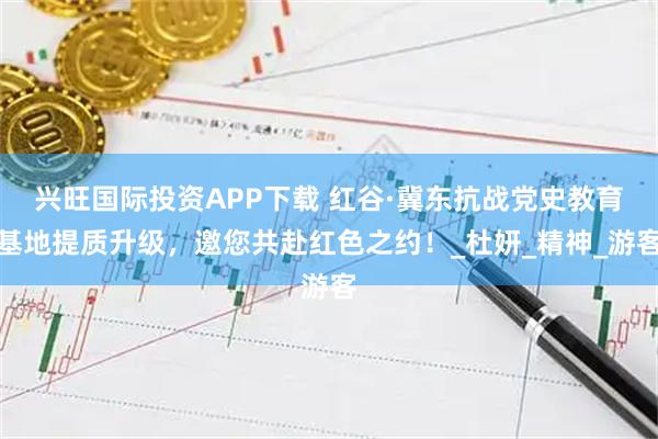 兴旺国际投资APP下载 红谷·冀东抗战党史教育基地提质升级，邀您共赴红色之约！_杜妍_精神_游客