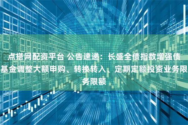 点搭网配资平台 公告速递：长盛全债指数增强债券基金调整大额申购、转换转入、定期定额投资业务限额