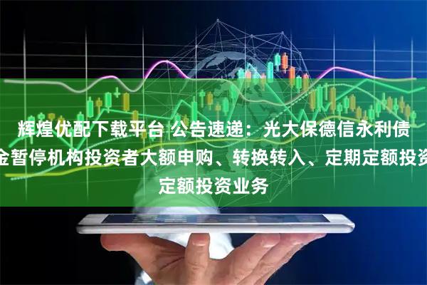 辉煌优配下载平台 公告速递：光大保德信永利债券基金暂停机构投资者大额申购、转换转入、定期定额投资业务