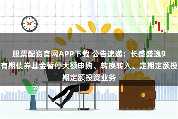股票配资官网APP下载 公告速递：长盛盛逸9个月持有期债券基金暂停大额申购、转换转入、定期定额投资业务