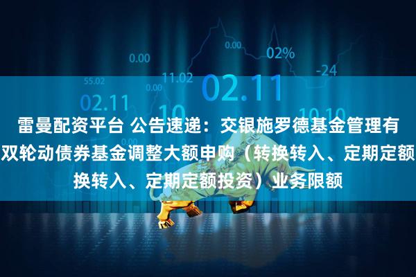 雷曼配资平台 公告速递：交银施罗德基金管理有限公司关于交银双轮动债券基金调整大额申购（转换转入、定期定额投资）业务限额