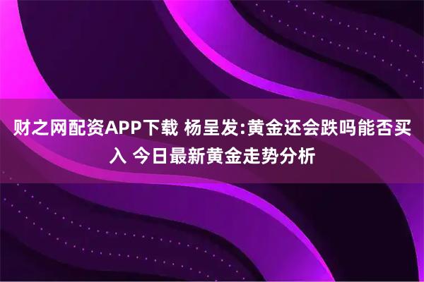 财之网配资APP下载 杨呈发:黄金还会跌吗能否买入 今日最新黄金走势分析