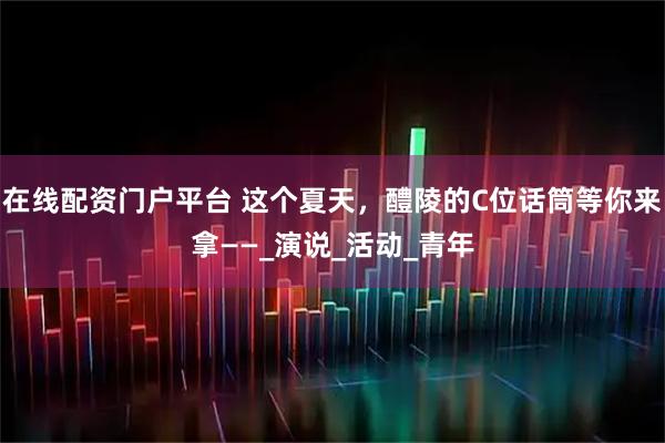 在线配资门户平台 这个夏天，醴陵的C位话筒等你来拿——_演说_活动_青年