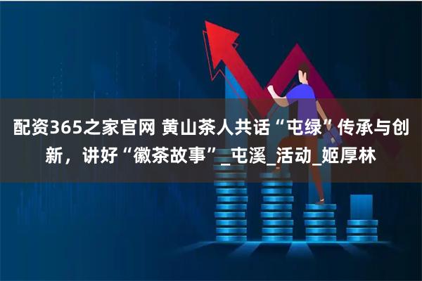 配资365之家官网 黄山茶人共话“屯绿”传承与创新，讲好“徽茶故事”_屯溪_活动_姬厚林