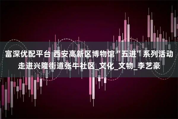 富深优配平台 西安高新区博物馆“五进”系列活动走进兴隆街道张牛社区_文化_文物_李艺豪