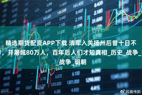 精选期货配资APP下载 清军入关扬州后曾十日不封刀，并屠城80万人，百年后人们才知真相_历史_战争_明朝