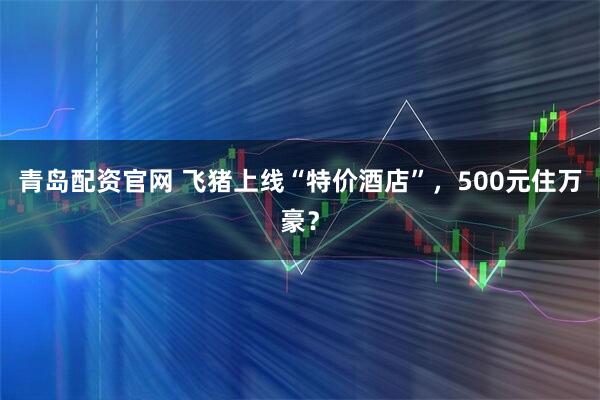 青岛配资官网 飞猪上线“特价酒店”，500元住万豪？