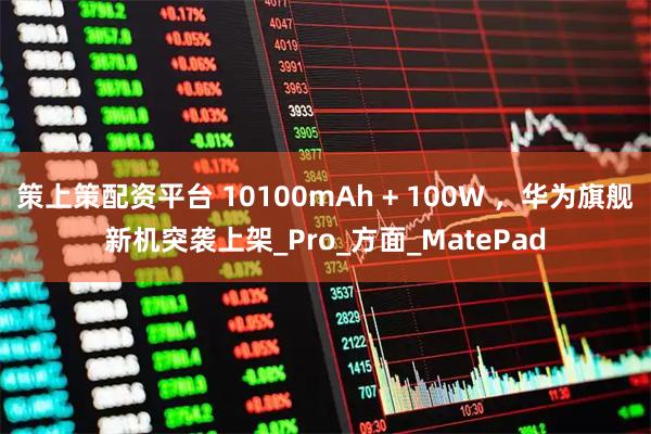 策上策配资平台 10100mAh + 100W ，华为旗舰新机突袭上架_Pro_方面_MatePad