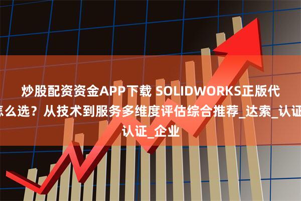 炒股配资资金APP下载 SOLIDWORKS正版代理商怎么选？从技术到服务多维度评估综合推荐_达索_认证_企业