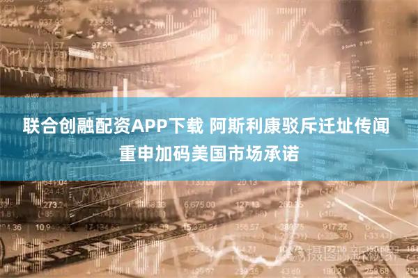 联合创融配资APP下载 阿斯利康驳斥迁址传闻 重申加码美国市场承诺