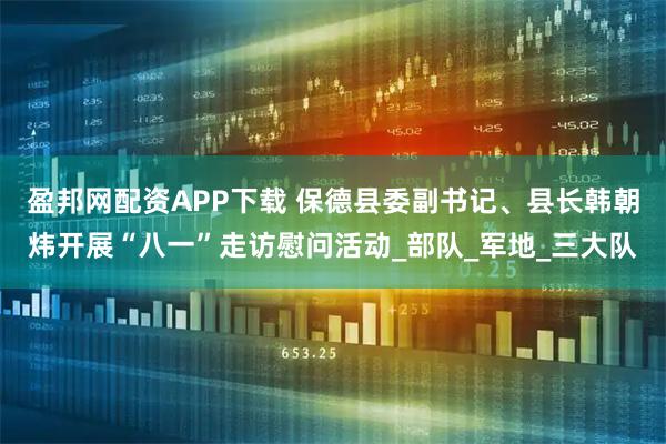 盈邦网配资APP下载 保德县委副书记、县长韩朝炜开展“八一”走访慰问活动_部队_军地_三大队