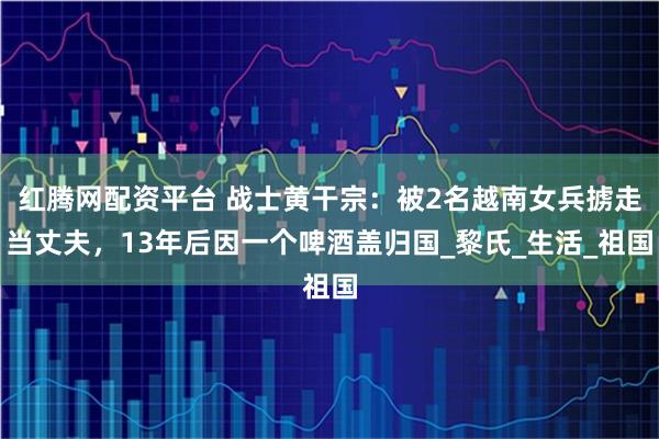 红腾网配资平台 战士黄干宗：被2名越南女兵掳走当丈夫，13年后因一个啤酒盖归国_黎氏_生活_祖国