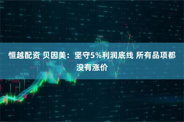 恒越配资 贝因美：坚守5%利润底线 所有品项都没有涨价