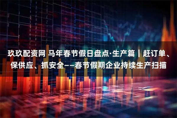 玖玖配资网 马年春节假日盘点·生产篇｜赶订单、保供应、抓安全——春节假期企业持续生产扫描