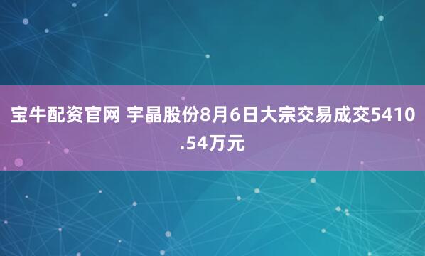 宝牛配资官网 宇晶股份8月6日大宗交易成交5410.54万元