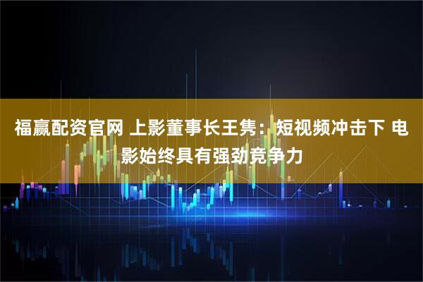 福赢配资官网 上影董事长王隽：短视频冲击下 电影始终具有强劲竞争力