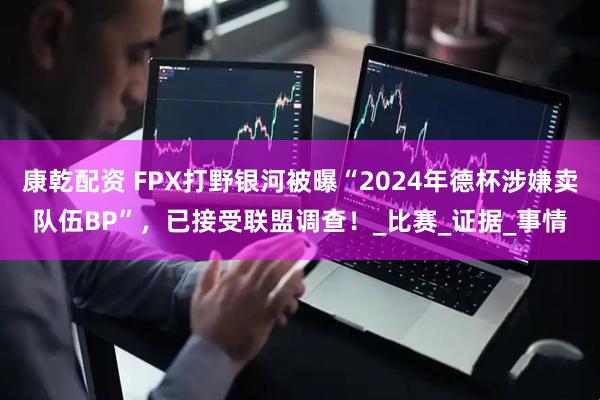 康乾配资 FPX打野银河被曝“2024年德杯涉嫌卖队伍BP”，已接受联盟调查！_比赛_证据_事情