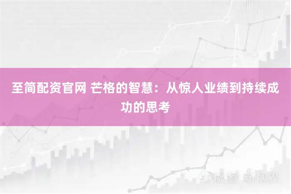 至简配资官网 芒格的智慧：从惊人业绩到持续成功的思考
