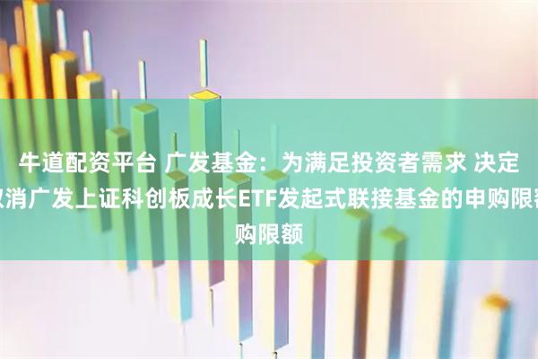 牛道配资平台 广发基金：为满足投资者需求 决定取消广发上证科创板成长ETF发起式联接基金的申购限额