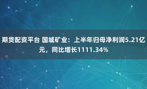 期货配资平台 国城矿业：上半年归母净利润5.21亿元，同比增长1111.34%