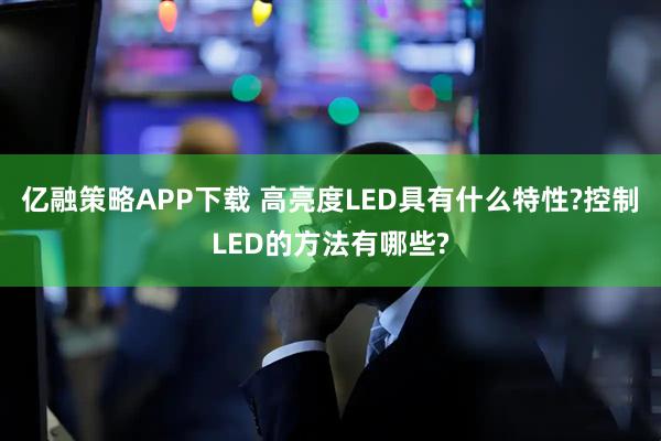 亿融策略APP下载 高亮度LED具有什么特性?控制LED的方法有哪些?