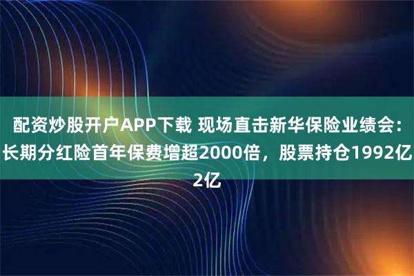 配资炒股开户APP下载 现场直击新华保险业绩会：长期分红险首年保费增超2000倍，股票持仓1992亿