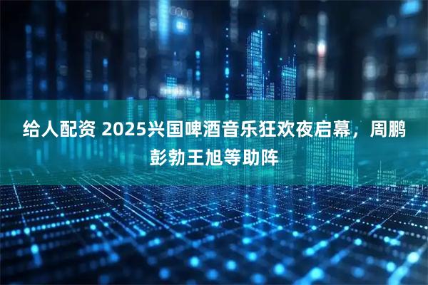 给人配资 2025兴国啤酒音乐狂欢夜启幕，周鹏彭勃王旭等助阵