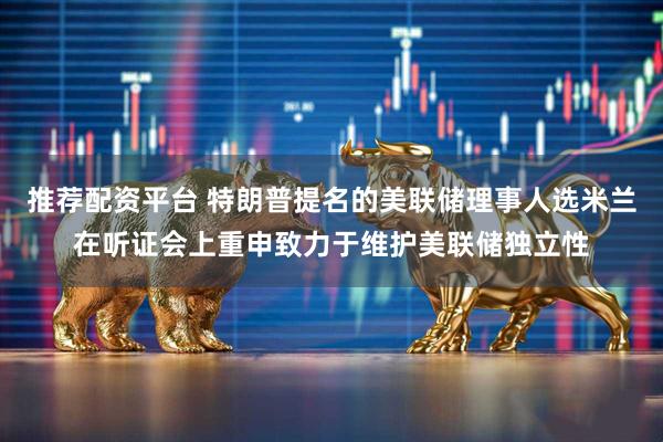 推荐配资平台 特朗普提名的美联储理事人选米兰在听证会上重申致力于维护美联储独立性
