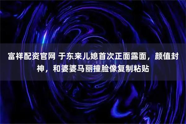 富祥配资官网 于东来儿媳首次正面露面，颜值封神，和婆婆马丽撞脸像复制粘贴