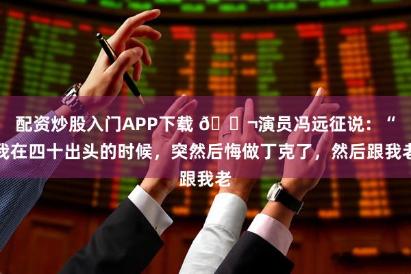 配资炒股入门APP下载 🌬演员冯远征说：“我在四十出头的时候，突然后悔做丁克了，然后跟我老
