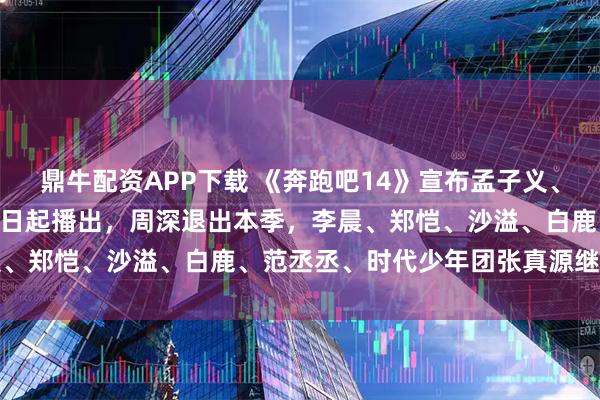 鼎牛配资APP下载 《奔跑吧14》宣布孟子义、李昀锐常驻加盟，4月24日起播出，周深退出本季，李晨、郑恺、沙溢、白鹿、范丞丞、时代少年团张真源继续常驻