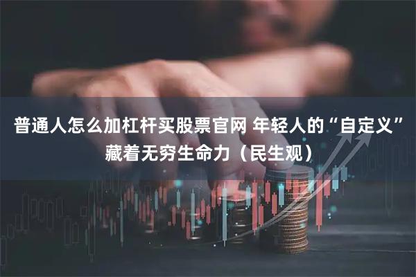 普通人怎么加杠杆买股票官网 年轻人的“自定义”藏着无穷生命力（民生观）