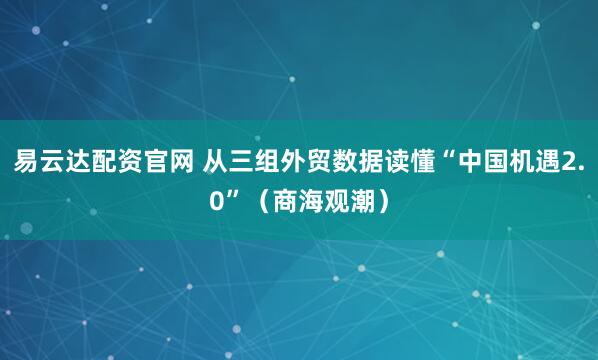 易云达配资官网 从三组外贸数据读懂“中国机遇2.0”（商海观潮）